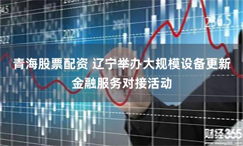 青海股票配资 辽宁举办大规模设备更新金融服务对接活动