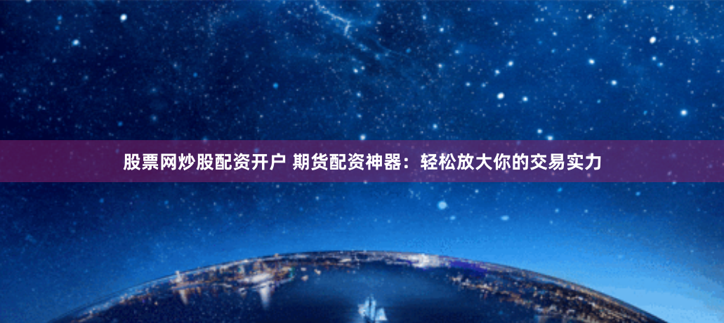 股票网炒股配资开户 期货配资神器：轻松放大你的交易实力