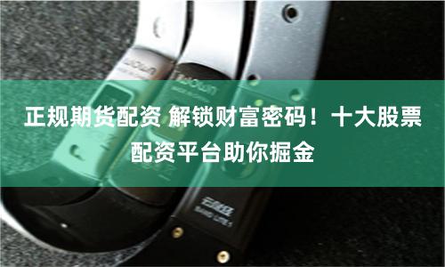 正规期货配资 解锁财富密码！十大股票配资平台助你掘金