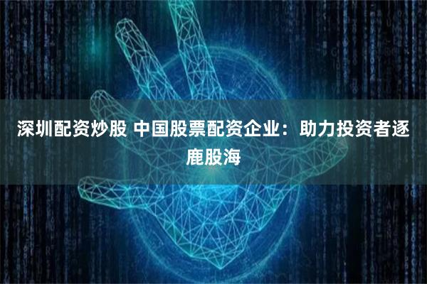 深圳配资炒股 中国股票配资企业：助力投资者逐鹿股海