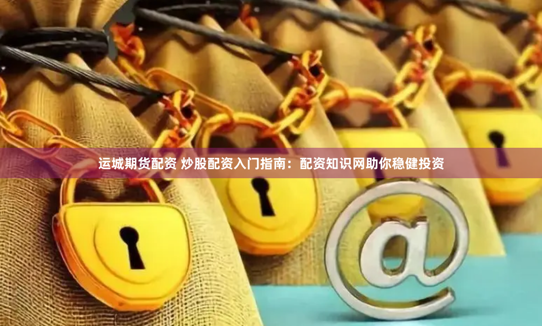 运城期货配资 炒股配资入门指南：配资知识网助你稳健投资