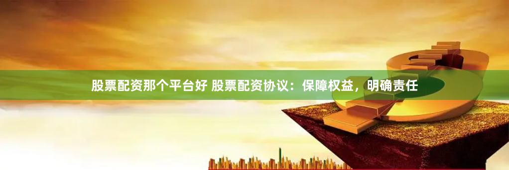 股票配资那个平台好 股票配资协议：保障权益，明确责任