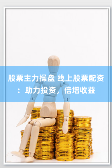 股票主力操盘 线上股票配资：助力投资，倍增收益