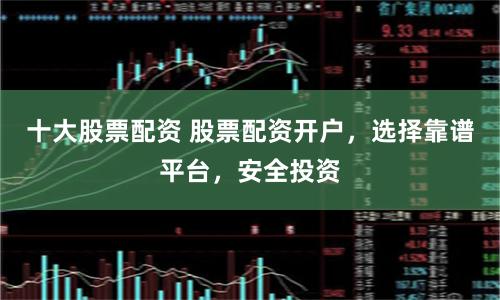 十大股票配资 股票配资开户，选择靠谱平台，安全投资