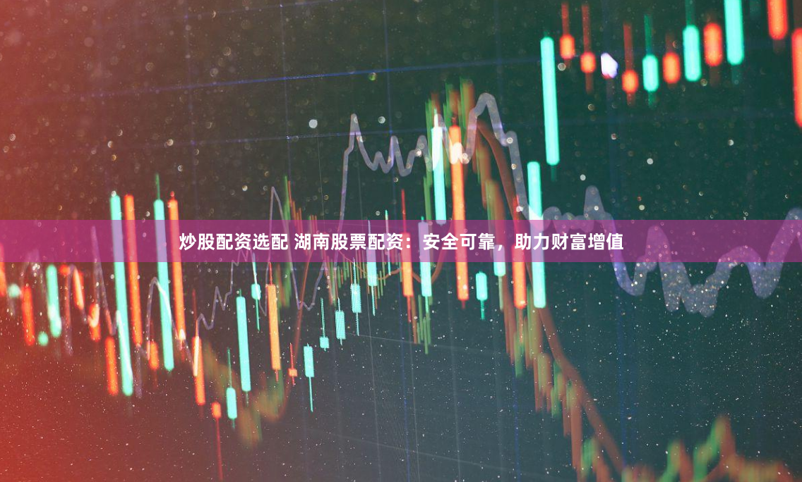 炒股配资选配 湖南股票配资：安全可靠，助力财富增值