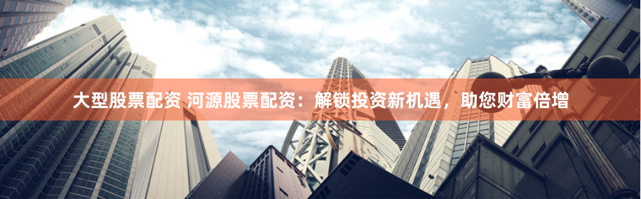 大型股票配资 河源股票配资：解锁投资新机遇，助您财富倍增