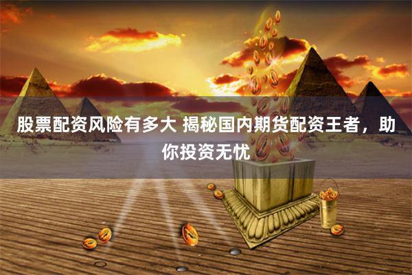 股票配资风险有多大 揭秘国内期货配资王者，助你投资无忧