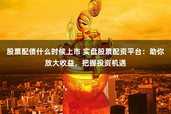 股票配债什么时候上市 实盘股票配资平台：助你放大收益，把握投资机遇