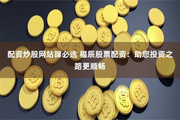 配资炒股网站蹿必选 福辰股票配资：助您投资之路更顺畅